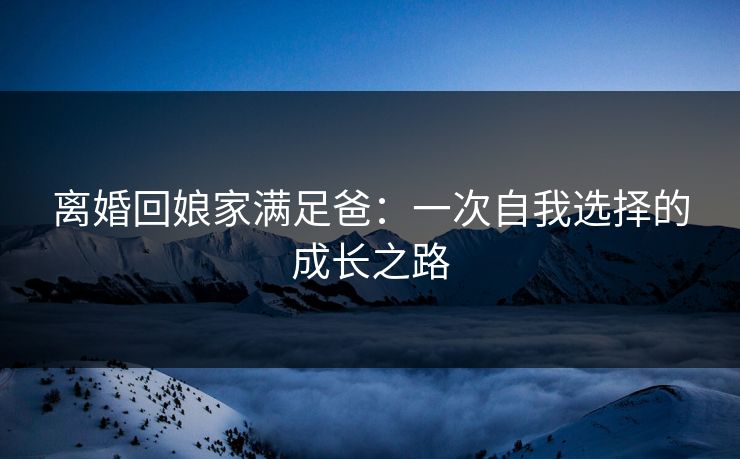 离婚回娘家满足爸：一次自我选择的成长之路