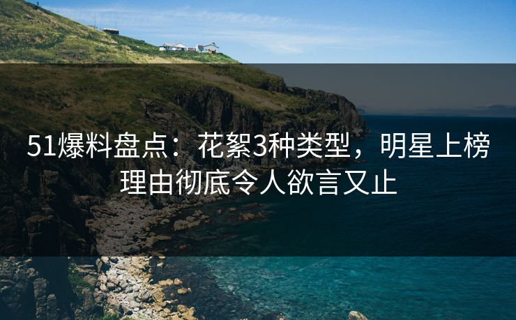 51爆料盘点：花絮3种类型，明星上榜理由彻底令人欲言又止