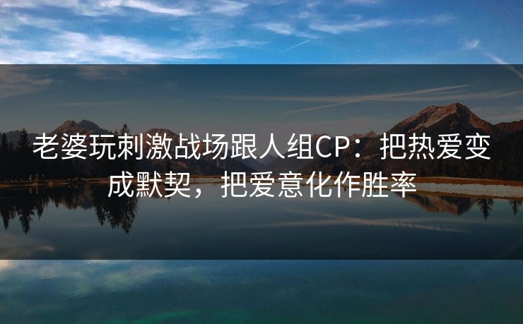 老婆玩刺激战场跟人组CP：把热爱变成默契，把爱意化作胜率