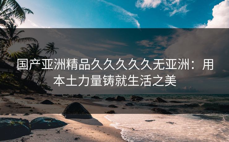 国产亚洲精品久久久久久无亚洲:用本土力量铸就生活之美 国产亚洲精品久久久久久无亚洲:用本土力量铸就生活之美