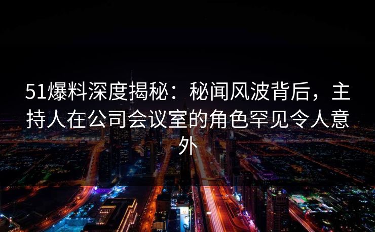 51爆料深度揭秘：秘闻风波背后，主持人在公司会议室的角色罕见令人意外