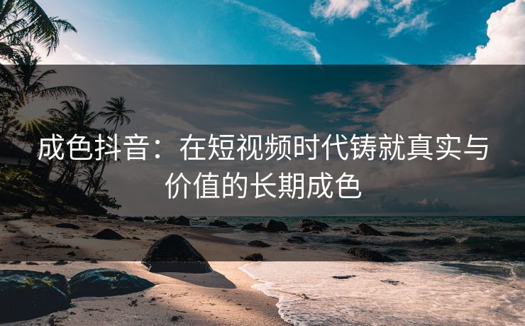 成色抖音：在短视频时代铸就真实与价值的长期成色