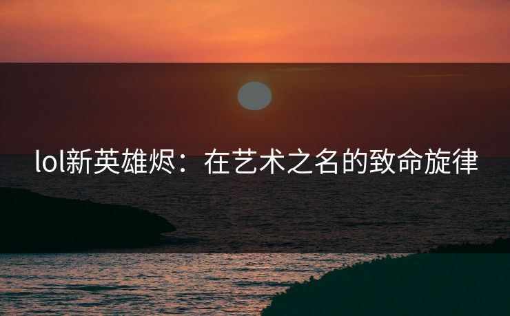 lol新英雄烬：在艺术之名的致命旋律