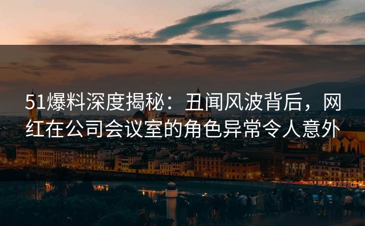 51爆料深度揭秘:丑闻风波背后,网红在公司会议室的角色异常令人意外 51爆料深度揭秘:丑闻风波背后,网红在公司会议室的角色异常令人意外