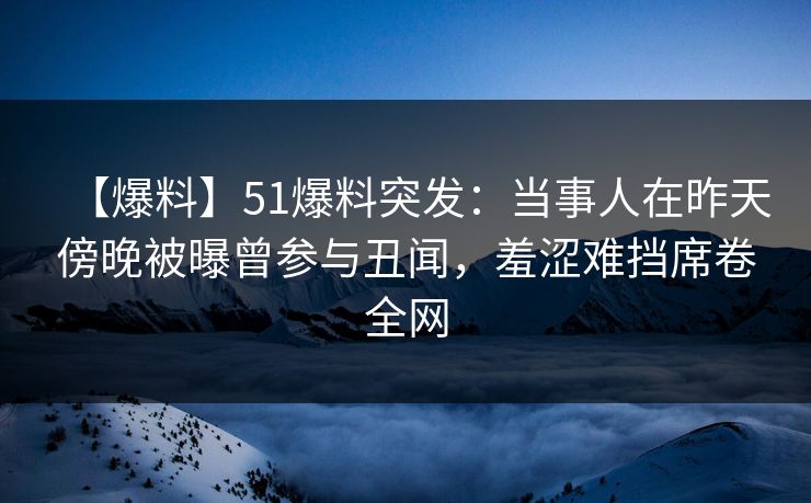 【爆料】51爆料突发：当事人在昨天傍晚被曝曾参与丑闻，羞涩难挡席卷全网