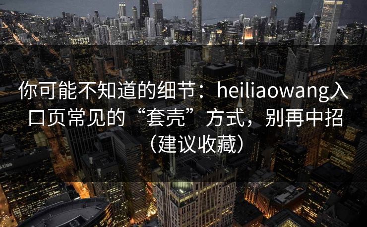 你可能不知道的细节：heiliaowang入口页常见的“套壳”方式，别再中招（建议收藏）
