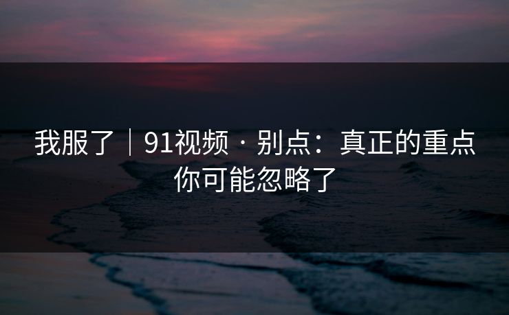 我服了｜91视频 · 别点：真正的重点你可能忽略了