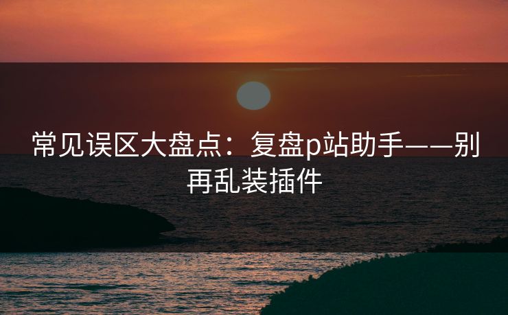 常见误区大盘点：复盘p站助手——别再乱装插件