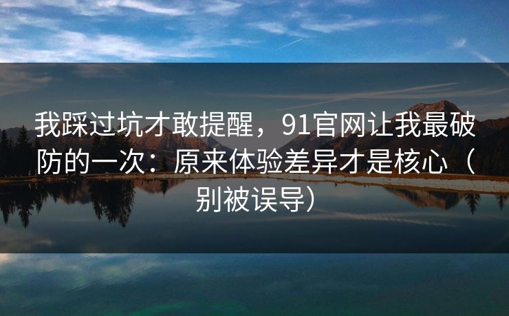 我踩过坑才敢提醒，91官网让我最破防的一次：原来体验差异才是核心（别被误导）