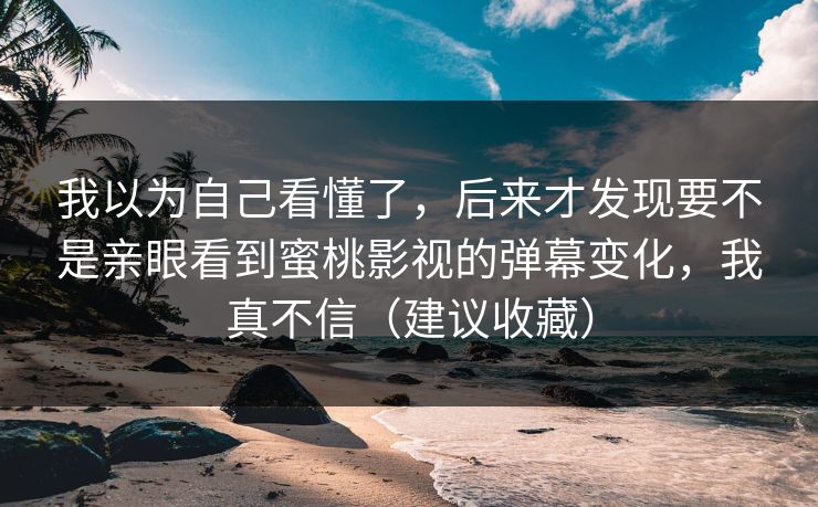 我以为自己看懂了,后来才发现要不是亲眼看到蜜桃影视的弹幕变化,我真不信(建议收藏) 我以为自己看懂了,后来才发现要不是亲眼看到蜜桃影视的弹幕变化,我真不信(建议收藏)