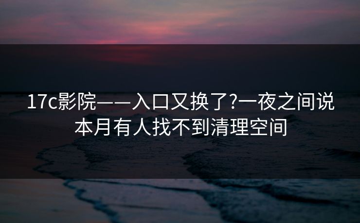 17c影院——入口又换了?一夜之间说本月有人找不到清理空间 17c影院——入口又换了?一夜之间说本月有人找不到清理空间