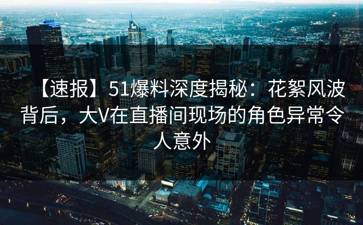 【速报】51爆料深度揭秘：花絮风波背后，大V在直播间现场的角色异常令人意外