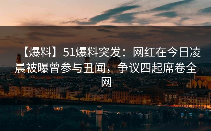 【爆料】51爆料突发：网红在今日凌晨被曝曾参与丑闻，争议四起席卷全网