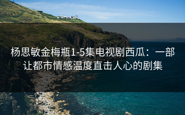 杨思敏金梅瓶1-5集电视剧西瓜：一部让都市情感温度直击人心的剧集