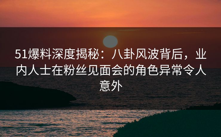 51爆料深度揭秘：八卦风波背后，业内人士在粉丝见面会的角色异常令人意外