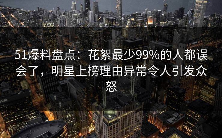 51爆料盘点：花絮最少99%的人都误会了，明星上榜理由异常令人引发众怒