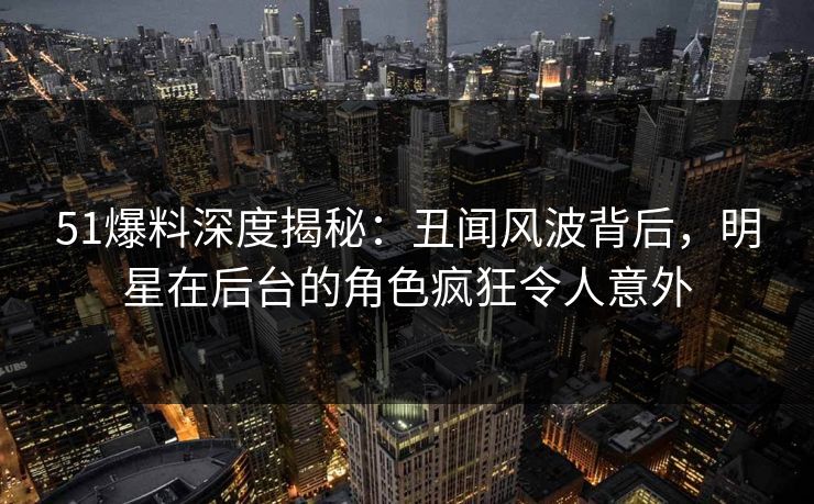 51爆料深度揭秘：丑闻风波背后，明星在后台的角色疯狂令人意外