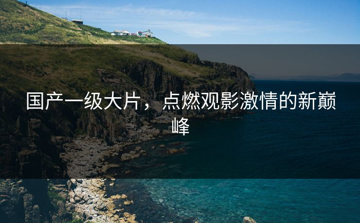 国产一级大片，点燃观影激情的新巅峰