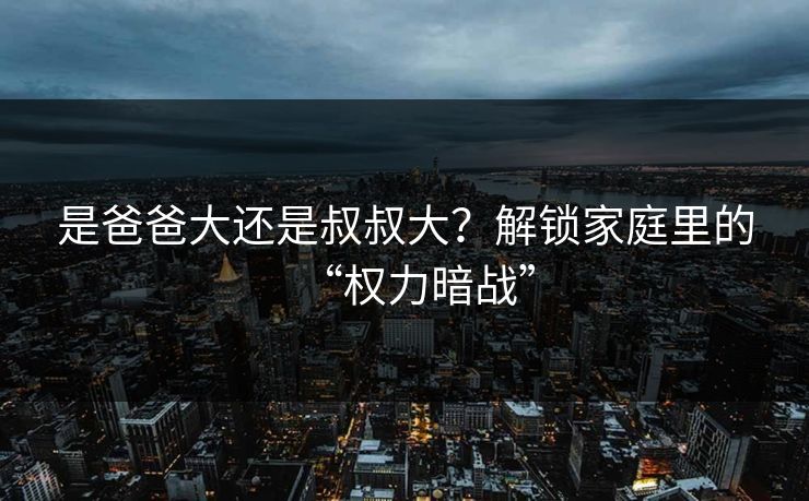 是爸爸大还是叔叔大?解锁家庭里的“权力暗战” 是爸爸大还是叔叔大?解锁家庭里的“权力暗战”