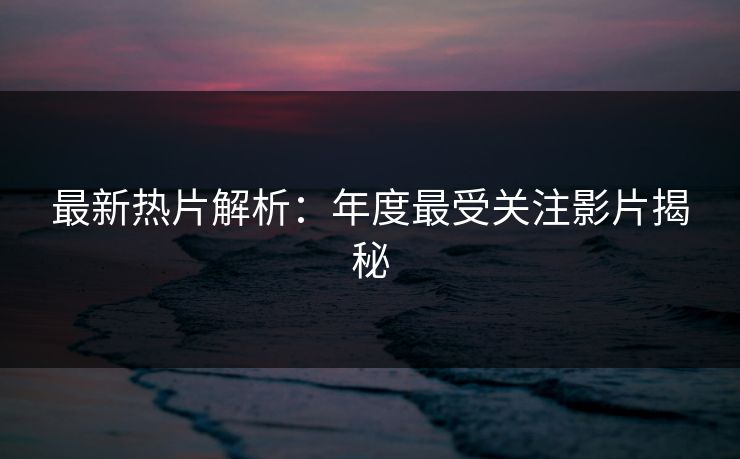 最新热片解析：年度最受关注影片揭秘