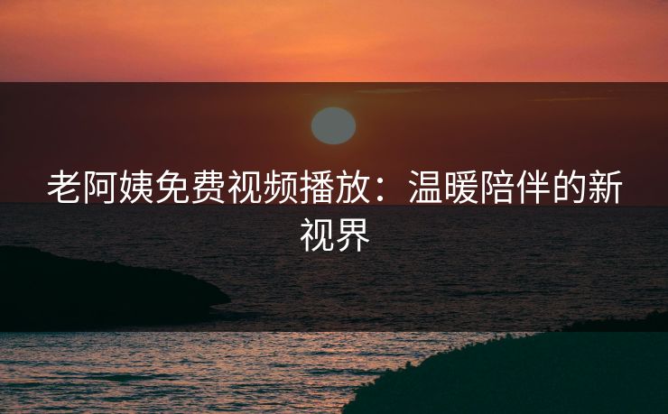 老阿姨免费视频播放：温暖陪伴的新视界
