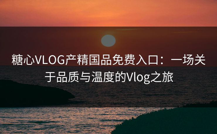糖心VLOG产精国品免费入口：一场关于品质与温度的Vlog之旅