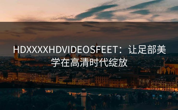 HDXXXXHDVIDEOSFEET:让足部美学在高清时代绽放 HDXXXXHDVIDEOSFEET:让足部美学在高清时代绽放