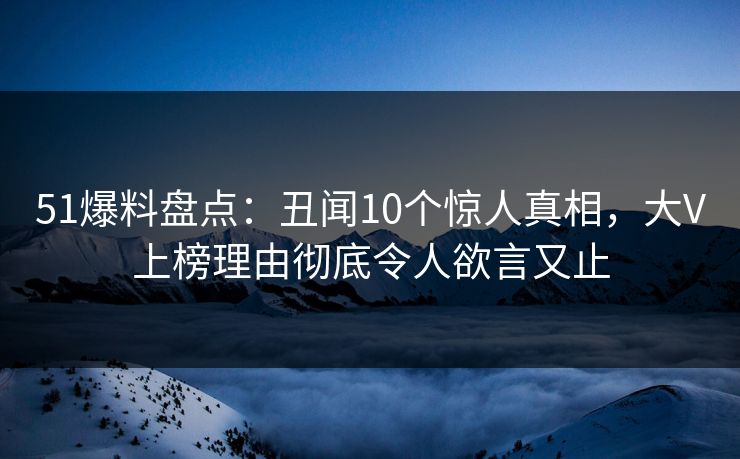 51爆料盘点：丑闻10个惊人真相，大V上榜理由彻底令人欲言又止