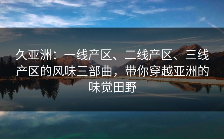 久亚洲：一线产区、二线产区、三线产区的风味三部曲，带你穿越亚洲的味觉田野