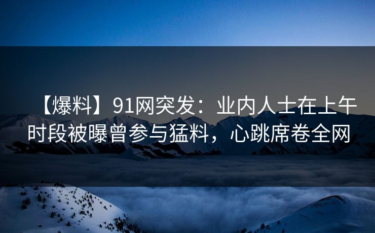 【爆料】91网突发:业内人士在上午时段被曝曾参与猛料,心跳席卷全网 【爆料】91网突发:业内人士在上午时段被曝曾参与猛料,心跳席卷全网
