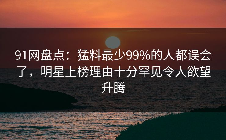 91网盘点:猛料最少99%的人都误会了,明星上榜理由十分罕见令人欲望升腾 91网盘点:猛料最少99%的人都误会了,明星上榜理由十分罕见令人欲望升腾