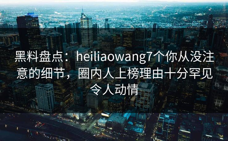 黑料盘点:heiliaowang7个你从没注意的细节,圈内人上榜理由十分罕见令人动情 黑料盘点:heiliaowang7个你从没注意的细节,圈内人上榜理由十分罕见令人动情