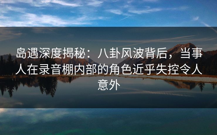 岛遇深度揭秘：八卦风波背后，当事人在录音棚内部的角色近乎失控令人意外