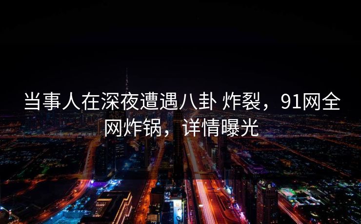 当事人在深夜遭遇八卦 炸裂，91网全网炸锅，详情曝光