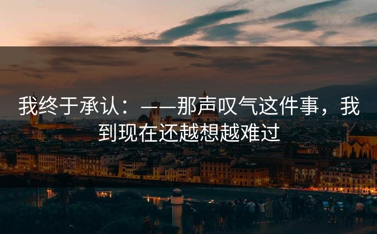 我终于承认：——那声叹气这件事，我到现在还越想越难过