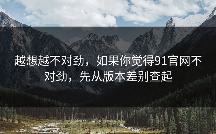 越想越不对劲,如果你觉得91官网不对劲,先从版本差别查起 越想越不对劲,如果你觉得91官网不对劲,先从版本差别查起