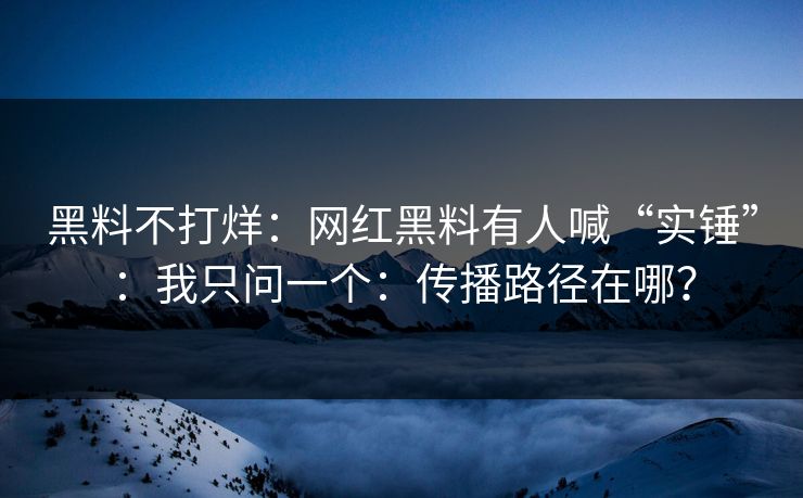 黑料不打烊：网红黑料有人喊“实锤”：我只问一个：传播路径在哪？