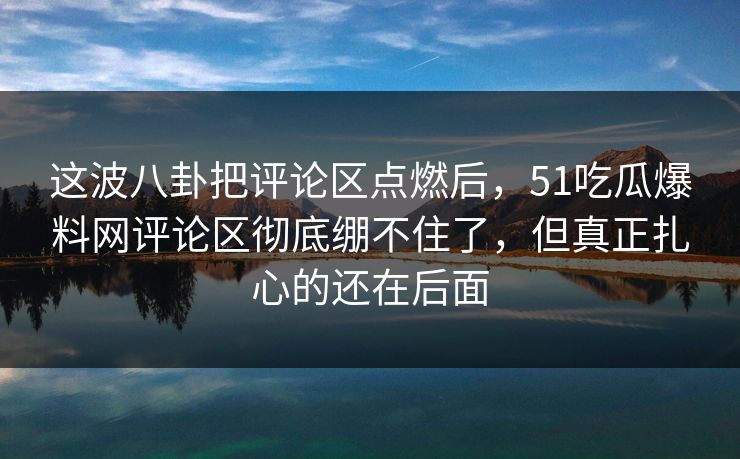 这波八卦把评论区点燃后，51吃瓜爆料网评论区彻底绷不住了，但真正扎心的还在后面