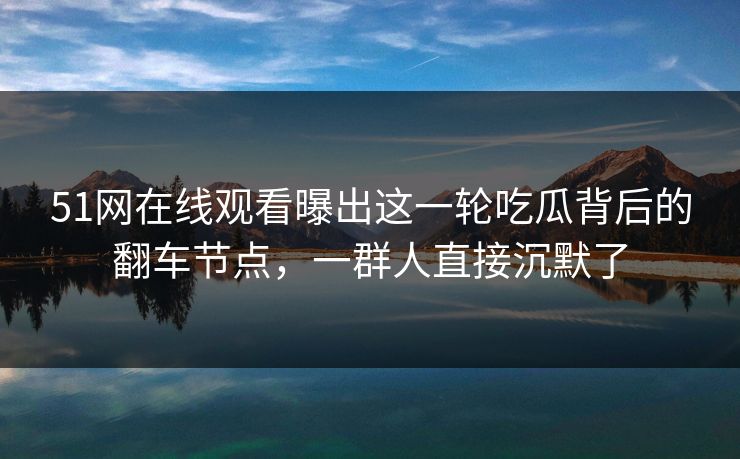 51网在线观看曝出这一轮吃瓜背后的翻车节点，一群人直接沉默了