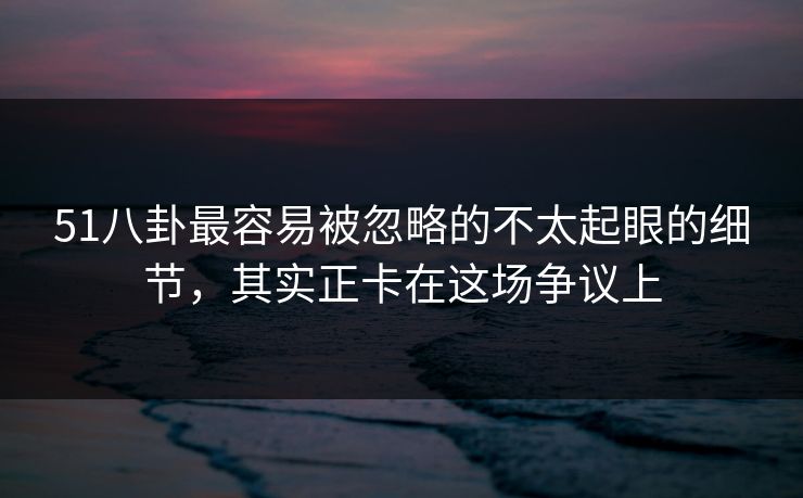 51八卦最容易被忽略的不太起眼的细节，其实正卡在这场争议上